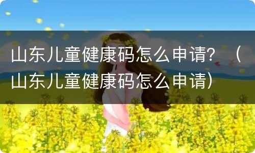 山东儿童健康码怎么申请？（山东儿童健康码怎么申请）