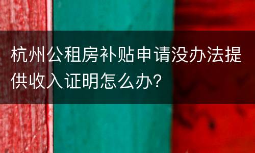 杭州公租房补贴申请没办法提供收入证明怎么办？