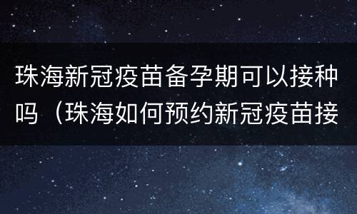 珠海新冠疫苗备孕期可以接种吗（珠海如何预约新冠疫苗接种）