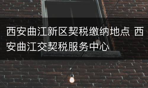 西安曲江新区契税缴纳地点 西安曲江交契税服务中心