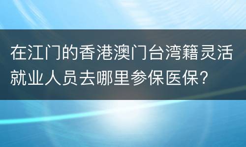 在江门的香港澳门台湾籍灵活就业人员去哪里参保医保?