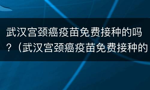 武汉宫颈癌疫苗免费接种的吗?（武汉宫颈癌疫苗免费接种的吗多少钱）