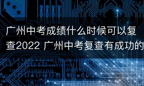 广州中考成绩什么时候可以复查2022 广州中考复查有成功的吗
