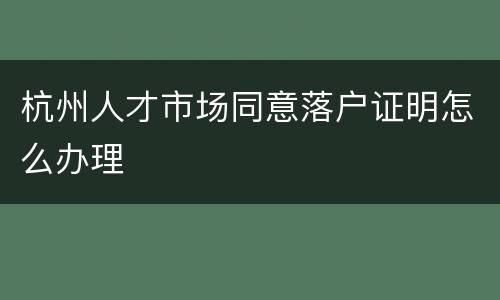 杭州人才市场同意落户证明怎么办理