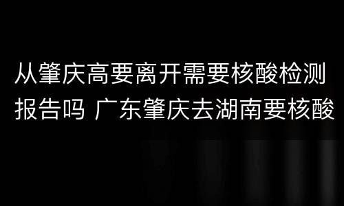 从肇庆高要离开需要核酸检测报告吗 广东肇庆去湖南要核酸检测吗