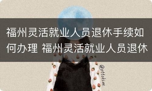 福州灵活就业人员退休手续如何办理 福州灵活就业人员退休手续如何办理的