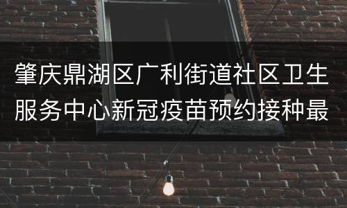 肇庆鼎湖区广利街道社区卫生服务中心新冠疫苗预约接种最新消息