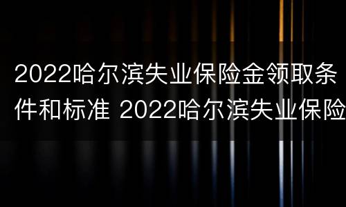 2022哈尔滨失业保险金领取条件和标准 2022哈尔滨失业保险金领取条件和标准是什么