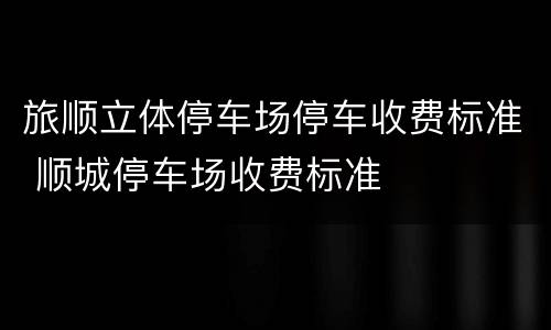 旅顺立体停车场停车收费标准 顺城停车场收费标准