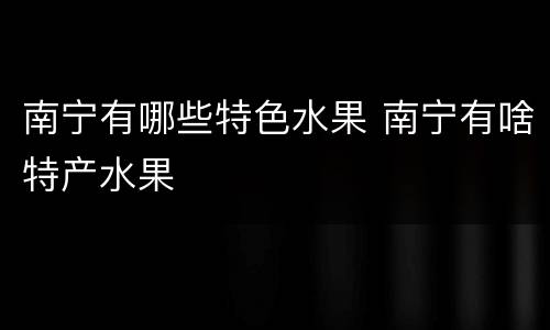 南宁有哪些特色水果 南宁有啥特产水果