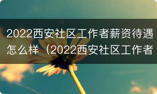 2022西安社区工作者薪资待遇怎么样（2022西安社区工作者薪资待遇怎么样呀）