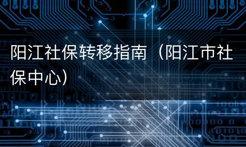 阳江社保转移指南（阳江市社保中心）
