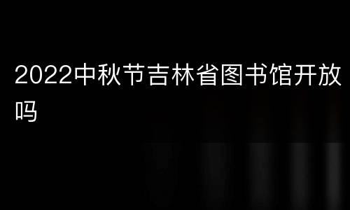 2022中秋节吉林省图书馆开放吗