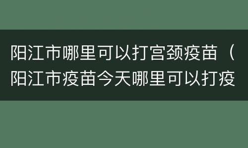 阳江市哪里可以打宫颈疫苗（阳江市疫苗今天哪里可以打疫苗）