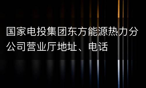 国家电投集团东方能源热力分公司营业厅地址、电话