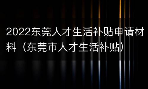2022东莞人才生活补贴申请材料（东莞市人才生活补贴）