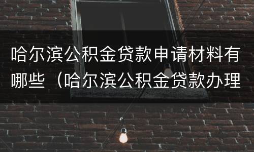 哈尔滨公积金贷款申请材料有哪些（哈尔滨公积金贷款办理流程）
