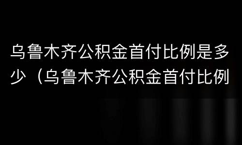 乌鲁木齐公积金首付比例是多少（乌鲁木齐公积金首付比例是多少钱）
