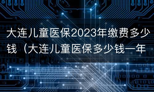 大连儿童医保2023年缴费多少钱（大连儿童医保多少钱一年）