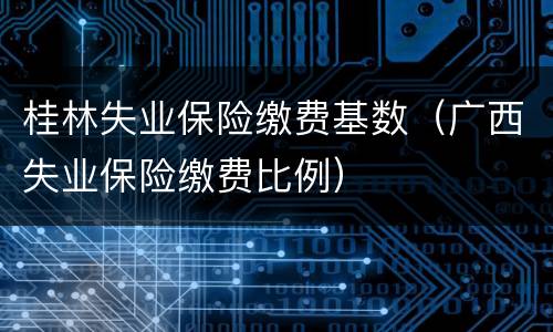 桂林失业保险缴费基数（广西失业保险缴费比例）