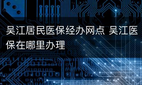吴江居民医保经办网点 吴江医保在哪里办理