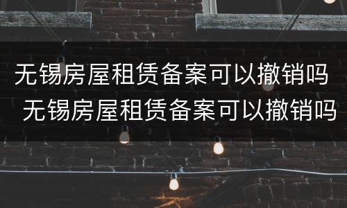 无锡房屋租赁备案可以撤销吗 无锡房屋租赁备案可以撤销吗