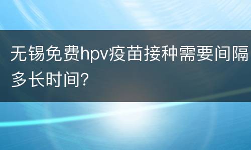 无锡免费hpv疫苗接种需要间隔多长时间？