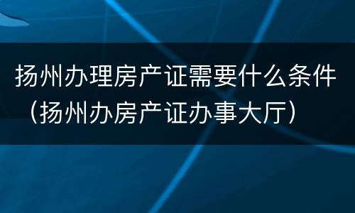 扬州办理房产证需要什么条件（扬州办房产证办事大厅）
