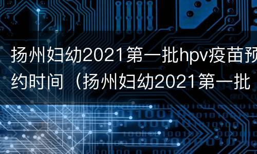 扬州妇幼2021第一批hpv疫苗预约时间（扬州妇幼2021第一批hpv疫苗预约时间是多少）