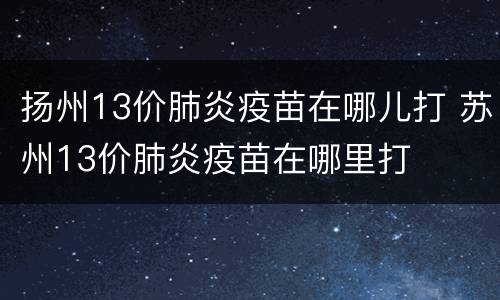扬州13价肺炎疫苗在哪儿打 苏州13价肺炎疫苗在哪里打