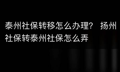泰州社保转移怎么办理？ 扬州社保转泰州社保怎么弄