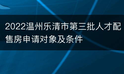 2022温州乐清市第三批人才配售房申请对象及条件