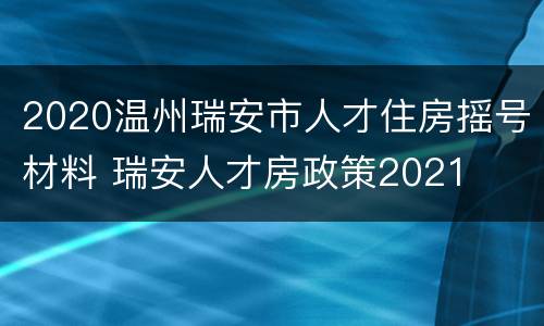 2020温州瑞安市人才住房摇号材料 瑞安人才房政策2021