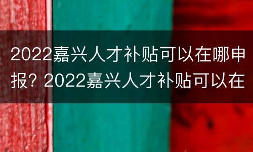 2022嘉兴人才补贴可以在哪申报? 2022嘉兴人才补贴可以在哪申报呢