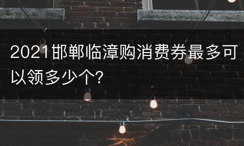 2021邯郸临漳购消费券最多可以领多少个？