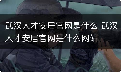 武汉人才安居官网是什么 武汉人才安居官网是什么网站