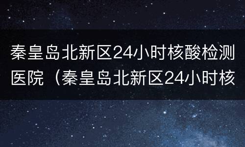 秦皇岛北新区24小时核酸检测医院（秦皇岛北新区24小时核酸检测医院地址）
