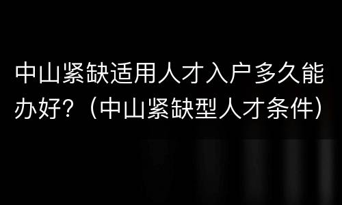 中山紧缺适用人才入户多久能办好?（中山紧缺型人才条件）
