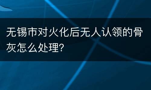 无锡市对火化后无人认领的骨灰怎么处理？