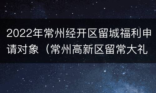 2022年常州经开区留城福利申请对象（常州高新区留常大礼包）