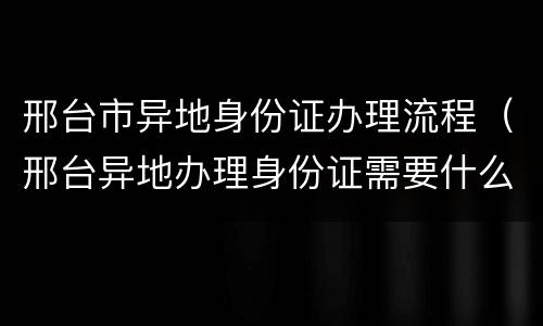邢台市异地身份证办理流程（邢台异地办理身份证需要什么材料）