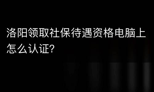 洛阳领取社保待遇资格电脑上怎么认证？