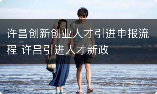 许昌创新创业人才引进申报流程 许昌引进人才新政
