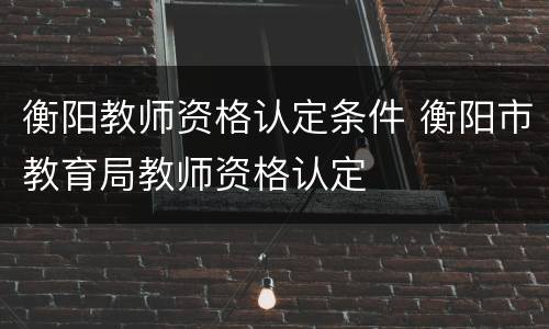 衡阳教师资格认定条件 衡阳市教育局教师资格认定