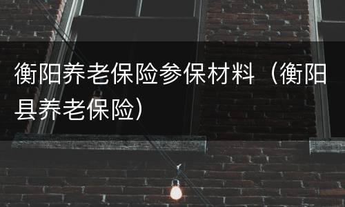 衡阳养老保险参保材料（衡阳县养老保险）