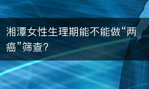 湘潭女性生理期能不能做“两癌”筛查?