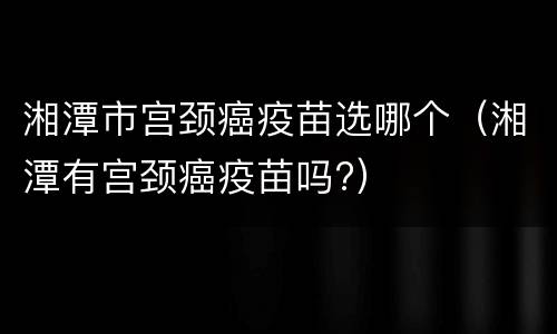 湘潭市宫颈癌疫苗选哪个（湘潭有宫颈癌疫苗吗?）