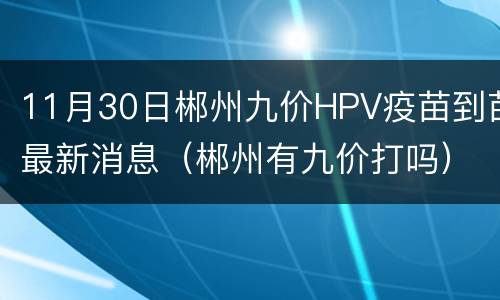 11月30日郴州九价HPV疫苗到苗最新消息（郴州有九价打吗）