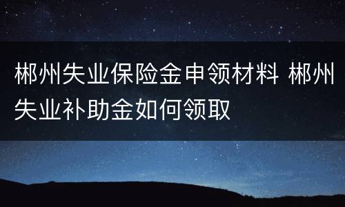 郴州失业保险金申领材料 郴州失业补助金如何领取