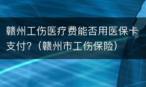 赣州工伤医疗费能否用医保卡支付?（赣州市工伤保险）